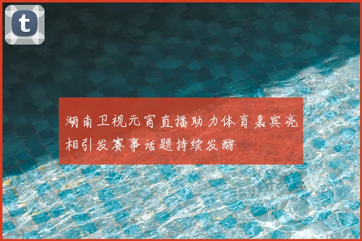 湖南卫视元宵直播助力体育嘉宾亮相引发赛事话题持续发酵