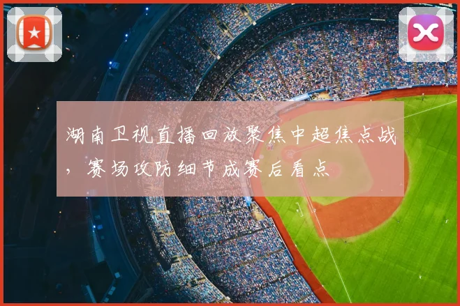 湖南卫视直播回放聚焦中超焦点战，赛场攻防细节成赛后看点