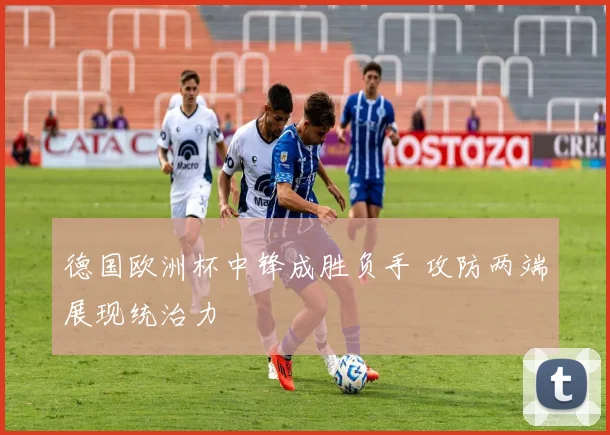 德国欧洲杯中锋成胜负手 攻防两端展现统治力