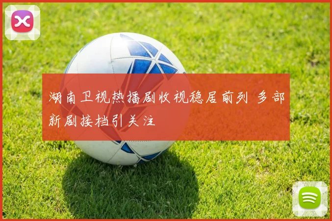 湖南卫视热播剧收视稳居前列 多部新剧接档引关注