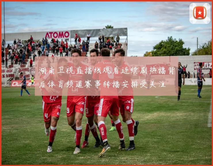 湖南卫视直播线观看连续剧热播背后体育频道赛事转播安排受关注