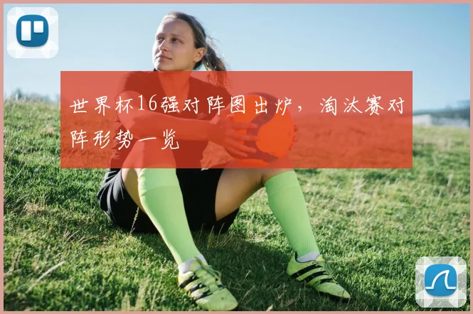 世界杯16强对阵图出炉，淘汰赛对阵形势一览