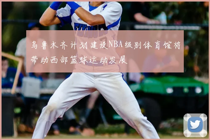 乌鲁木齐计划建设NBA级别体育馆将带动西部篮球运动发展