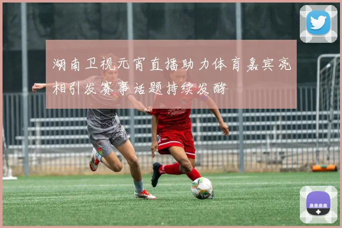 湖南卫视元宵直播助力体育嘉宾亮相引发赛事话题持续发酵