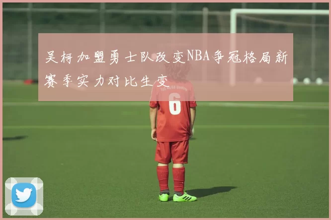 吴柯加盟勇士队改变NBA争冠格局新赛季实力对比生变