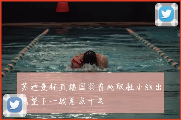 苏迪曼杯直播国羽首轮取胜小组出线望下一战看点十足