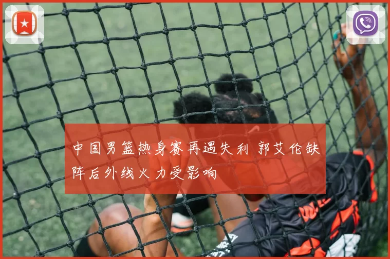 中国男篮热身赛再遇失利 郭艾伦缺阵后外线火力受影响