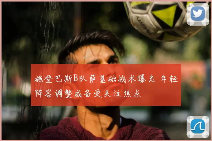 施登巴斯B队萨基础战术曝光 年轻阵容调整成备受关注焦点