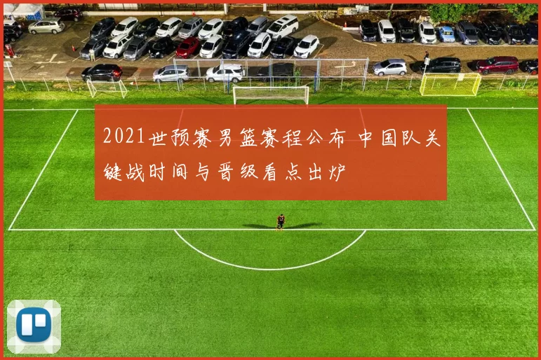 2021世预赛男篮赛程公布 中国队关键战时间与晋级看点出炉