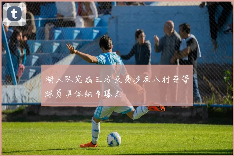 湖人队完成三方交易涉及八村垒等球员具体细节曝光