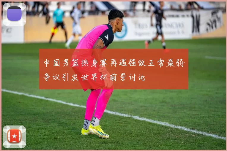 中国男篮热身赛再遇强敌五常最弱争议引发世界杯前景讨论