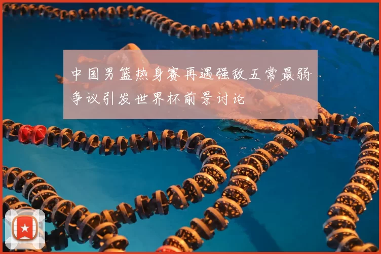 中国男篮热身赛再遇强敌五常最弱争议引发世界杯前景讨论