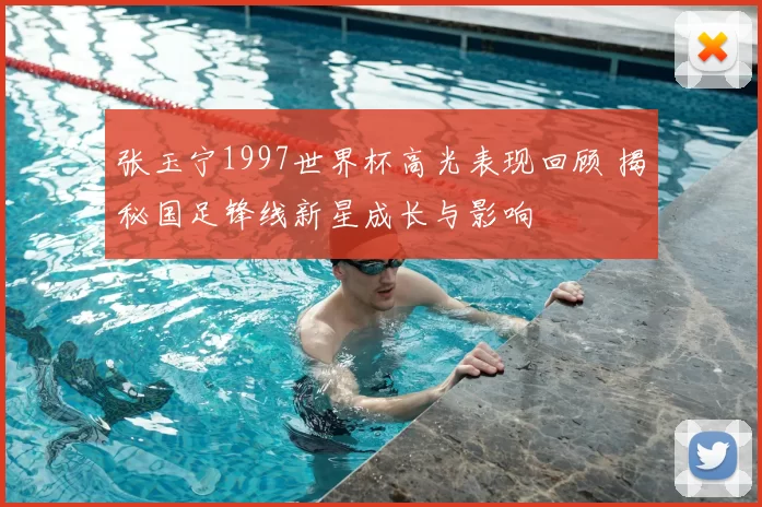 张玉宁1997世界杯高光表现回顾 揭秘国足锋线新星成长与影响