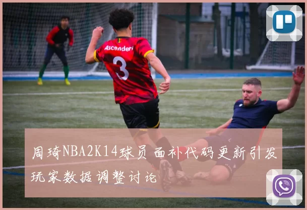 周琦NBA2K14球员面补代码更新引发玩家数据调整讨论