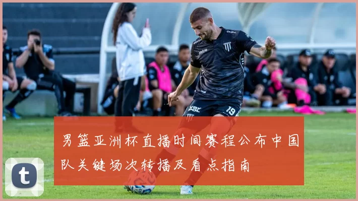 男篮亚洲杯直播时间赛程公布中国队关键场次转播及看点指南