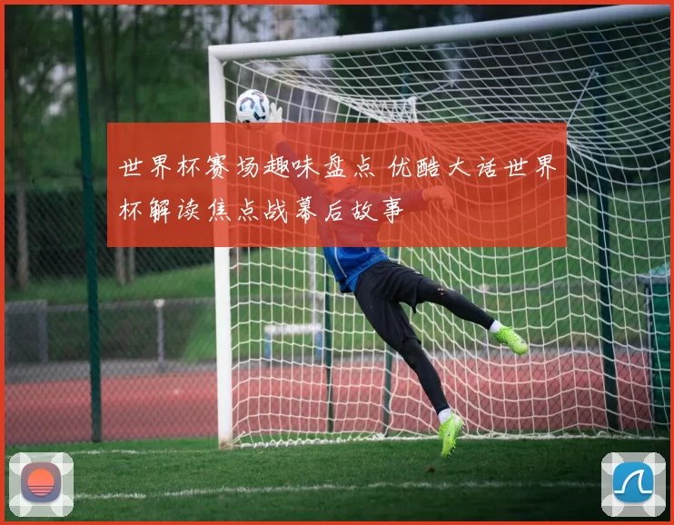 世界杯赛场趣味盘点 优酷大话世界杯解读焦点战幕后故事