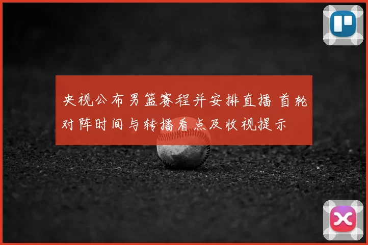 央视公布男篮赛程并安排直播 首轮对阵时间与转播看点及收视提示