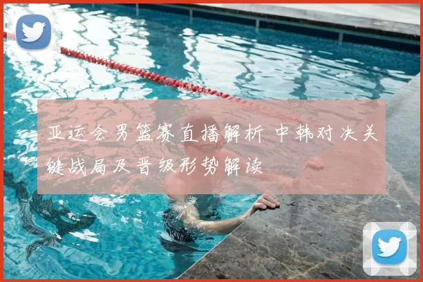 亚运会男篮赛直播解析 中韩对决关键战局及晋级形势解读