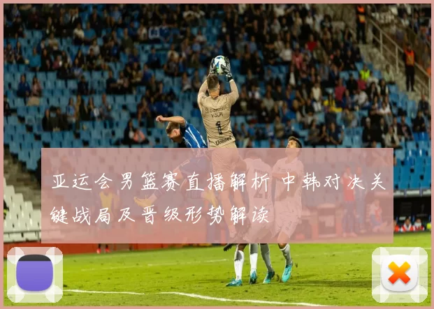 亚运会男篮赛直播解析 中韩对决关键战局及晋级形势解读