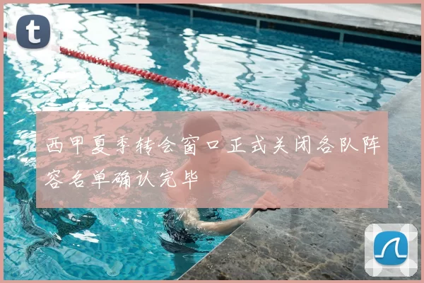 西甲夏季转会窗口正式关闭各队阵容名单确认完毕