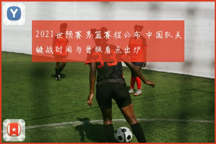 2021世预赛男篮赛程公布 中国队关键战时间与晋级看点出炉