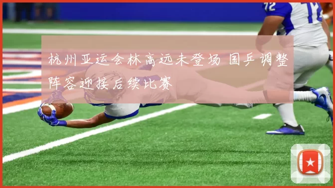 杭州亚运会林高远未登场 国乒调整阵容迎接后续比赛