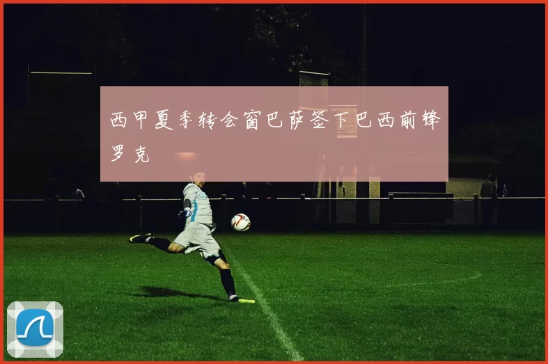 西甲夏季转会窗巴萨签下巴西前锋罗克