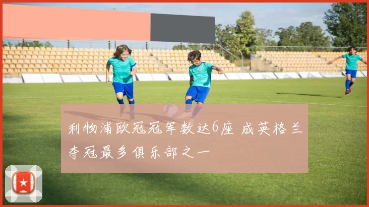 利物浦欧冠冠军数达6座 成英格兰夺冠最多俱乐部之一