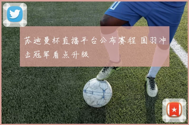 苏迪曼杯直播平台公布赛程 国羽冲击冠军看点升级