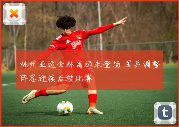 杭州亚运会林高远未登场 国乒调整阵容迎接后续比赛