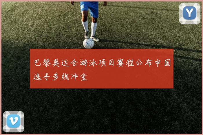 巴黎奥运会游泳项目赛程公布中国选手多线冲金