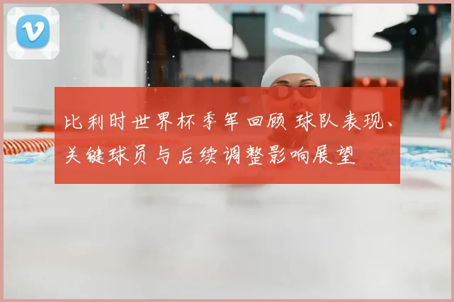 比利时世界杯季军回顾 球队表现、关键球员与后续调整影响展望