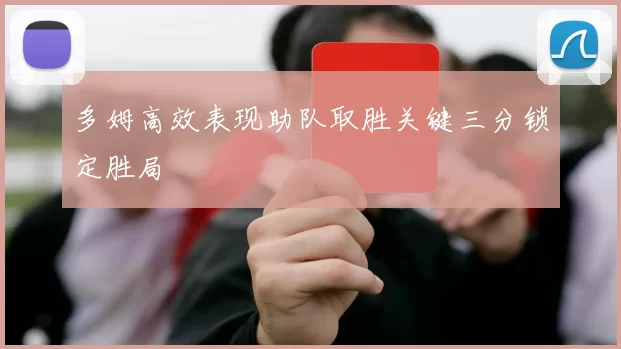 多姆高效表现助队取胜关键三分锁定胜局