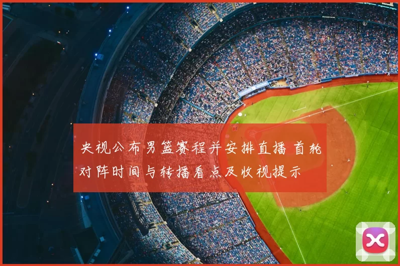 央视公布男篮赛程并安排直播 首轮对阵时间与转播看点及收视提示