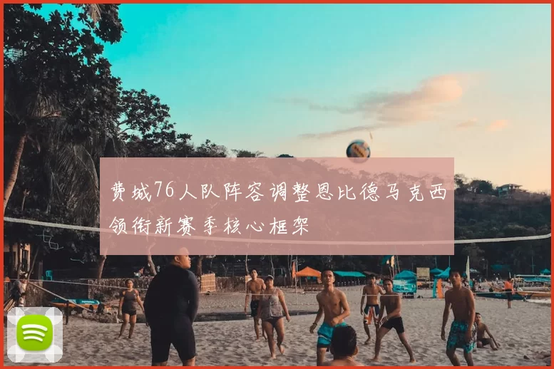 费城76人队阵容调整恩比德马克西领衔新赛季核心框架