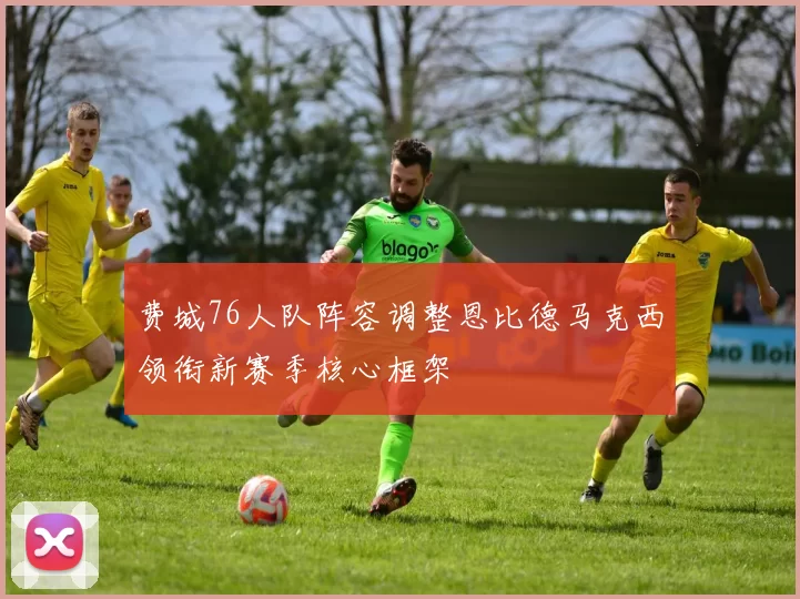 费城76人队阵容调整恩比德马克西领衔新赛季核心框架